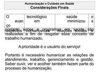Humanização e Cuidado em Saúde
Considerações Finais
O
avan
ço
tecnológico
em
saúde
minimizou
o
s
aspectos humanos das relações sociais e
portanto ações e programas em saúde são
realizadas a fim de resgatar esse conceito de
trabalho humanizado.
A prioridade é o usuário do serviço!
Portanto é necessário humanizar as relações de
atendimento, trabalho, gerenciamento e gestão.
Saber ouvir, ver e acolher também fazem parte do
processo de humanização.
 