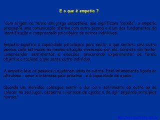 E o que é empatia ?
“Com origem no termo em grego empatheia, que significava "paixão", a empatia
pressupõe uma comunicação afetiva com outra pessoa e é um dos fundamentos da
identificação e compreensão psicológica de outros indivíduos.
Empatia significa a capacidade psicológica para sentir o que sentiria uma outra
pessoa caso estivesse na mesma situação vivenciada por ela. Consiste em tentar
compreender sentimentos e emoções, procurando experimentar de forma
objetiva e racional o que sente outro indivíduo.
A empatia leva as pessoas a ajudarem umas às outras. Está intimamente ligada ao
altruísmo - amor e interesse pelo próximo - e à capacidade de ajudar.
Quando um indivíduo consegue sentir a dor ou o sofrimento do outro ao se
colocar no seu lugar, desperta a vontade de ajudar e de agir seguindo princípios
morais.”
https://www.significados.com.br
 