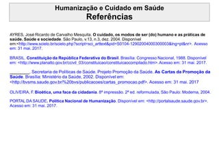 Humanização e Cuidado em Saúde
Referências
AYRES, José Ricardo de Carvalho Mesquita. O cuidado, os modos de ser (do) humano e as práticas de
saúde. Saúde e sociedade. São Paulo, v.13, n.3, dez. 2004. Disponível
em:<http://www.scielo.br/scielo.php?script=sci_arttext&pid=S0104-12902004000300003&lng=pt&nr>. Acesso
em: 31 mai. 2017.
BRASIL. Constituição da República Federativa do Brasil. Brasília: Congresso Nacional, 1988. Disponível
em: <http://www.planalto.gov.br/ccivil_03/constituicao/constituicaocompilado.htm>.Acesso em: 31 mai. 2017.
. Secretaria de Políticas de Saúde. Projeto Promoção da Saúde. As Cartas da Promoção da
Saúde. Brasília: Ministério da Saúde, 2002. Disponível em:
<http://bvsms.saude.gov.br/%20bvs/publicacoes/cartas_promocao.pdf>. Acesso em: 31 mai. 2017
OLIVEIRA, F. Bioética, uma face da cidadania. 8ª impressão. 2ª ed. reformulada, São Paulo: Moderna, 2004.
PORTAL DA SAUDE. Política Nacional de Humanização. Disponível em: <http://portalsaude.saude.gov.br>.
Acesso em: 31 mai. 2017.
 