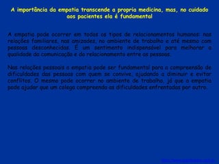 A empatia pode ocorrer em todos os tipos de relacionamentos humanos: nas
relações familiares, nas amizades, no ambiente de trabalho e até mesmo com
pessoas desconhecidas. É um sentimento indispensável para melhorar a
qualidade da comunicação e do relacionamento entre as pessoas.
Nas relações pessoais a empatia pode ser fundamental para a compreensão de
dificuldades das pessoas com quem se convive, ajudando a diminuir e evitar
conflitos. O mesmo pode ocorrer no ambiente de trabalho, já que a empatia
pode ajudar que um colega compreenda as dificuldades enfrentadas por outro.
https://www.significados.com.br
A importância da empatia transcende a propria medicina, mas, no cuidado
aos pacientes ela é fundamental
 