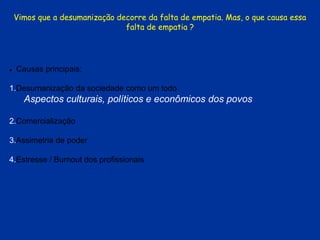 Vimos que a desumanização decorre da falta de empatia. Mas, o que causa essa
falta de empatia ?
 Causas principais:
1.Desumanização da sociedade como um todo
Aspectos culturais, políticos e econômicos dos povos
2.Comercialização
3.Assimetria de poder
4.Estresse / Burnout dos profissionais
 