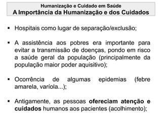 Humanização e Cuidado em Saúde
A Importância da Humanização e dos Cuidados
 Hospitais como lugar de separação/exclusão;
 A assistência aos pobres era importante para
evitar a transmissão de doenças, pondo em risco
a saúde geral da população (principalmente da
população maior poder aquisitivo);
 Ocorrência de algumas epidemias (febre
amarela, varíola...);
 Antigamente, as pessoas ofereciam atenção e
cuidados humanos aos pacientes (acolhimento);
 