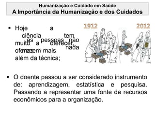 Humanização e Cuidado em Saúde
A Importância da Humanização e dos Cuidados
 Hoje a
ciência tem
muito a oferecer,
mas
oferecem mais
as pessoas não
nada
além da técnica;
 O doente passou a ser considerado instrumento
de: aprendizagem, estatística e pesquisa.
Passando a representar uma fonte de recursos
econômicos para a organização.
 
