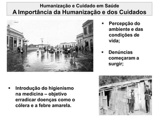 Humanização e Cuidado em Saúde
A Importância da Humanização e dos Cuidados
 Introdução do higienismo
na medicina – objetivo
erradicar doenças como o
cólera e a febre amarela.
 Percepção do
ambiente e das
condições de
vida;
 Denúncias
começaram a
surgir;
 