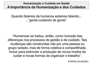 Humanização e Cuidado em Saúde
A Importância da Humanização e dos Cuidados
Quando falamos de humanos estamos falando...
...“gente cuidando de gente”.
“Humanizar se traduz, então, como inclusão das
diferenças nos processos de gestão e de cuidado. Tais
mudanças são construídas não por uma pessoa ou
grupo isolado, mas de forma coletiva e compartilhada.
Incluir para estimular a produção de novos modos de
cuidar e novas formas de organizar o trabalho”.
(PORTAL DA SAÚDE)
 
