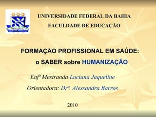 FORMAÇÃO PROFISSIONAL EM SAÚDE:  o SABER sobre  HUMANIZAÇÃO UNIVERSIDADE FEDERAL DA BAHIA FACULDADE DE EDUCAÇÃO Enfª Mestranda  Luciana Jaqueline Orientadora:  Drª. Alessandra Barros 2010 