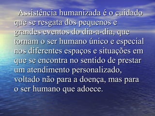 Assistência humanizada é o cuidadoAssistência humanizada é o cuidado
que se resgata dos pequenos eque se resgata dos pequenos e
grandes eventos do dia-a-dia, quegrandes eventos do dia-a-dia, que
tornam o ser humano único e especialtornam o ser humano único e especial
nos diferentes espaços e situações emnos diferentes espaços e situações em
que se encontra no sentido de prestarque se encontra no sentido de prestar
um atendimento personalizado,um atendimento personalizado,
voltado não para a doença, mas paravoltado não para a doença, mas para
o ser humano que adoece.o ser humano que adoece.
 
