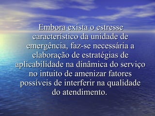 Embora exista o estresseEmbora exista o estresse
característico da unidade decaracterístico da unidade de
emergência, faz-se necessária aemergência, faz-se necessária a
elaboração de estratégias deelaboração de estratégias de
aplicabilidade na dinâmica do serviçoaplicabilidade na dinâmica do serviço
no intuito de amenizar fatoresno intuito de amenizar fatores
possíveis de interferir na qualidadepossíveis de interferir na qualidade
do atendimento.do atendimento.
 