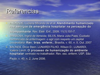 ReferenciasReferencias
• ANDRADE, Luciene Miranda de et al.ANDRADE, Luciene Miranda de et al. Atendimento humanizadoAtendimento humanizado
nos serviços de emergência hospitalar na percepção donos serviços de emergência hospitalar na percepção do
acompanhanteacompanhante . Rev. Eletr. Enf., 2009; 11(1):151-7. . Rev. Eletr. Enf., 2009; 11(1):151-7. 
• BARBOSA, Ingrid de Almeida; SILVA, Maria Júlia Paes. CuidadoBARBOSA, Ingrid de Almeida; SILVA, Maria Júlia Paes. Cuidado
humanizado de enfermagem: o agir com respeito um ospitalhumanizado de enfermagem: o agir com respeito um ospital
universitário.universitário. Rev. bras. enferm.Rev. bras. enferm. , Brasília, v. 60, n. 5, Out. 2007, Brasília, v. 60, n. 5, Out. 2007
• BACKES, Dirce Stein; LUNARDI FILHO, Wilson D.; LUNARDI,BACKES, Dirce Stein; LUNARDI FILHO, Wilson D.; LUNARDI,
Valéria Lerch.Valéria Lerch. O processo de humanização do ambienteO processo de humanização do ambiente
hospitalarhospitalar centrado no trabalhador. Rev. esc. enferm. USP, Sãocentrado no trabalhador. Rev. esc. enferm. USP, São
Paulo, v. 40, n. 2, June 2006. Paulo, v. 40, n. 2, June 2006. 
 