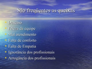 São freqüentes as queixasSão freqüentes as queixas
• DescasoDescaso
• Frieza da equipeFrieza da equipe
• Mal atendimentoMal atendimento
• Falta de confortoFalta de conforto
• Falta de EmpatiaFalta de Empatia
• Ignorância dos profissionaisIgnorância dos profissionais
• Arrogância dos profissionaisArrogância dos profissionais
 