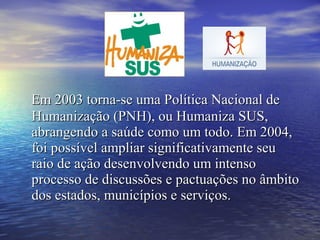 Em 2003 torna-se uma Política Nacional deEm 2003 torna-se uma Política Nacional de
Humanização (PNH), ou Humaniza SUS,Humanização (PNH), ou Humaniza SUS,
abrangendo a saúde como um todo. Em 2004,abrangendo a saúde como um todo. Em 2004,
foi possível ampliar significativamente seufoi possível ampliar significativamente seu
raio de ação desenvolvendo um intensoraio de ação desenvolvendo um intenso
processo de discussões e pactuações no âmbitoprocesso de discussões e pactuações no âmbito
dos estados, municípios e serviços.dos estados, municípios e serviços.
 