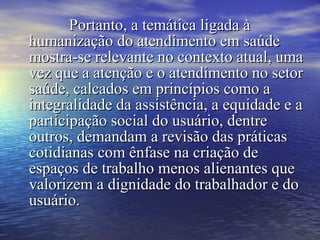 Portanto, a temática ligada àPortanto, a temática ligada à
humanização do atendimento em saúdehumanização do atendimento em saúde
mostra-se relevante no contexto atual, umamostra-se relevante no contexto atual, uma
vez que a atenção e o atendimento no setorvez que a atenção e o atendimento no setor
saúde, calcados em princípios como asaúde, calcados em princípios como a
integralidade da assistência, a equidade e aintegralidade da assistência, a equidade e a
participação social do usuário, dentreparticipação social do usuário, dentre
outros, demandam a revisão das práticasoutros, demandam a revisão das práticas
cotidianas com ênfase na criação decotidianas com ênfase na criação de
espaços de trabalho menos alienantes queespaços de trabalho menos alienantes que
valorizem a dignidade do trabalhador e dovalorizem a dignidade do trabalhador e do
usuário.usuário.
 