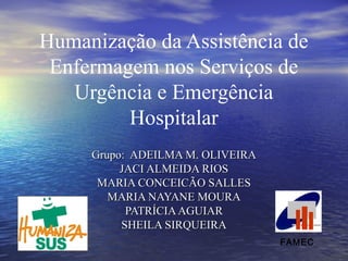 Humanização da Assistência de
Enfermagem nos Serviços de
Urgência e Emergência
Hospitalar
Grupo: ADEILMA M. OLIVEIRAGrupo: ADEILMA M. OLIVEIRA
JACI ALMEIDA RIOSJACI ALMEIDA RIOS
MARIA CONCEICÃO SALLESMARIA CONCEICÃO SALLES
MARIA NAYANE MOURAMARIA NAYANE MOURA
PATRÍCIAAGUIARPATRÍCIAAGUIAR
SHEILA SIRQUEIRASHEILA SIRQUEIRA
FAMEC
 