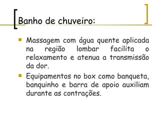 Banho de chuveiro: Massagem com água quente aplicada na região lombar facilita o relaxamento e atenua a transmissão da dor.  Equipamentos no box como banqueta, banquinho e barra de apoio auxiliam durante as contrações.  
