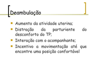 Deambulação Aumento da atividade uterina;  Distração da parturiente do desconforto do TP; Interação com o acompanhante; Incentivo a movimentação até que encontre uma posição confortável 