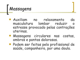 Massagens Auxiliam no relaxamento da musculatura lombar reduzir o estresse provocado pelas contrações uterinas. Massagens circulares nas costas, ombros e pontos dolorosos. Podem ser feitas pelo profissional de saúde, companheiro, por uma doula . 
