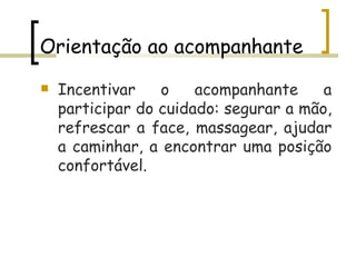 Orientação ao acompanhante Incentivar o acompanhante a participar do cuidado: segurar a mão, refrescar a face, massagear, ajudar a caminhar, a encontrar uma posição confortável.  