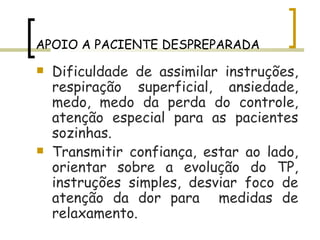 APOIO A PACIENTE DESPREPARADA Dificuldade de assimilar instruções, respiração superficial, ansiedade, medo, medo da perda do controle, atenção especial para as pacientes sozinhas. Transmitir confiança, estar ao lado, orientar sobre a evolução do TP, instruções simples, desviar foco de atenção da dor para  medidas de relaxamento. 