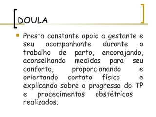 DOULA Presta constante apoio a gestante e seu acompanhante durante o trabalho de parto, encorajando, aconselhando medidas para seu conforto, proporcionando e orientando contato físico  e explicando sobre o progresso do TP e procedimentos obstétricos  realizados.  