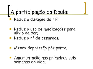 A participação da Doula: Reduz a duração do TP; Reduz o uso de medicações para alívio da dor; Reduz o nº de cesareas; Menos depressão pós parto; Amamentação nas primeiras seis semanas de vida. 