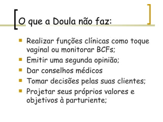 O que a Doula não faz: Realizar funções clínicas como toque vaginal ou monitorar BCFs; Emitir uma segunda opinião; Dar conselhos médicos Tomar decisões pelas suas clientes; Projetar seus próprios valores e objetivos à parturiente; 