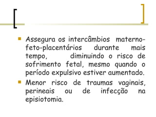 Assegura os intercâmbios  materno-feto-placentários durante mais tempo,  diminuindo o risco de sofrimento fetal, mesmo quando o período expulsivo estiver aumentado. Menor risco de traumas vaginais, perineais ou de infecção na episiotomia. 