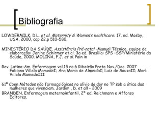 Bibliografia LOWDERMILK, D.L.  et al .  Maternity & Women’s healthcare . 17. ed. Mosby, USA, 2000, cap 22,p 510-580.  MINISTÉRIO DA SAÚDE.  Assistência Pré-natal  –Manual Técnico, equipe de elaboração: Janine Schirmer et al. 3a ed. Brasília: SPS –SSP/Ministério da Saúde, 2000. MOLINA, F.J.  et al . Pain in Rev. Latino-Am. Enfermagem vol.15 no.6 Ribeirão Preto Nov./Dec. 2007 Fabiana Villela MamedeI; Ana Maria de AlmeidaI; Luiz de SouzaII; Marli Villela MamedeIII 61º Cben Métodos não farmacológicos no alívio da dor no TP sob a ótica das mulheres que vivenciam. Jardim , D. et all – 2009 BRANDEN, Enfermagem maternoinfantil, 2ª ed. Reichmann e Affonso Editores. 