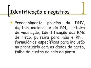 Identificação e registros Preenchimento preciso da DNV, digitais materna e do RN, carteira de vacinação, Identificação dos RNs de risco, pulseira para mãe e RN,  formulários específicos para inclusão no prontuário com os dados do parto, folha de custos da sala de parto.   