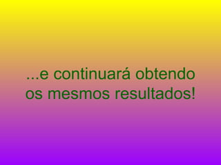...e continuará obtendo os mesmos resultados! 