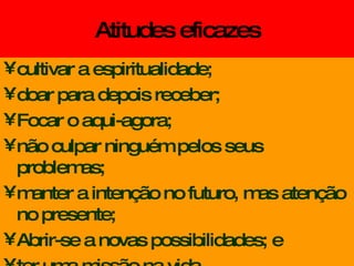 Atitudes eficazes cultivar a espiritualidade; doar para depois receber; Focar o aqui-agora; não culpar ninguém pelos seus problemas; manter a intenção no futuro, mas atenção no presente;  Abrir-se a novas possibilidades; e ter uma missão na vida. 