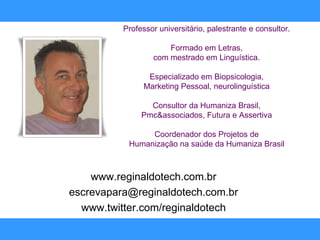 www.reginaldotech.com.br [email_address] www.twitter.com/reginaldotech Professor universitário, palestrante e consultor. Formado em Letras, com mestrado em Linguística. Especializado em Biopsicologia, Marketing Pessoal, neurolinguística Consultor da Humaniza Brasil, Pmc&associados, Futura e Assertiva Coordenador dos Projetos de Humanização na saúde da Humaniza Brasil 