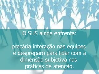 O SUS ainda enfrenta: precária interação nas equipes  e despreparo para lidar com a dimensão subjetiva  nas  práticas de atenção. 