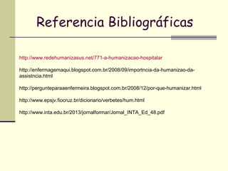 Referencia Bibliográficas
http://www.redehumanizasus.net/771-a-humanizacao-hospitalar
http://enfermagemaqui.blogspot.com.br/2008/09/importncia-da-humanizao-da-
assistncia.html
http://pergunteparaaenfermeira.blogspot.com.br/2008/12/por-que-humanizar.html
http://www.epsjv.fiocruz.br/dicionario/verbetes/hum.html
http://www.inta.edu.br/2013/jornalformar/Jornal_INTA_Ed_48.pdf
 