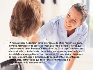 “A humanização hospitalar como expressão da ética requer, em suma,
a prévia formulação de políticas organizacionais e sociais justas que
considerem os seres humanos e seus direitos. Isso significa valorizar
a humanidade no trabalhador, favorecendo o desenvolvimento de sua
sensibilidade e competência, com mudanças nas práticas profissionais,
de modo a reconhecer a singularidade dos pacientes, encontrando,
junto a eles, estratégias que facilitem a compreensão e o
enfrentamento do momento vivido.”
 