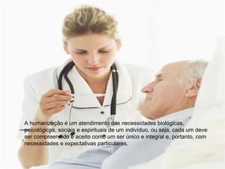 A humanização é um atendimento das necessidades biológicas,
psicológicas, sociais e espirituais de um indivíduo, ou seja, cada um deve
ser compreendido e aceito como um ser único e integral e, portanto, com
necessidades e expectativas particulares.
 