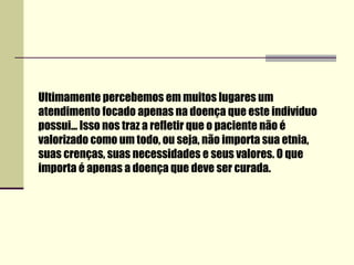 Ultimamente percebemos em muitos lugares um
atendimento focado apenas na doença que este indivíduo
possui... Isso nos traz a refletir que o paciente não é
valorizado como um todo, ou seja, não importa sua etnia,
suas crenças, suas necessidades e seus valores. O que
importa é apenas a doença que deve ser curada.
 