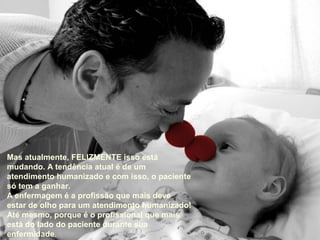 Mas atualmente, FELIZMENTE isso está
mudando. A tendência atual é de um
atendimento humanizado e com isso, o paciente
só tem a ganhar.
A enfermagem é a profissão que mais deve
estar de olho para um atendimento humanizado!
Até mesmo, porque é o profissional que mais
está do lado do paciente durante sua
enfermidade.
 