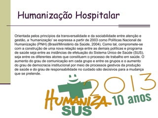 Humanização Hospitalar
Orientada pelos princípios da transversalidade e da sociabilidade entre atenção e
gestão, a ‘humanização’ se expressa a partir de 2003 como Políticas Nacional de
Humanização (PNH) (Brasil/Ministério da Saúde, 2004). Como tal, compromete-se
com a construção de uma nova relação seja entre as demais políticas e programa
de saúde seja entre as instâncias de efetuação do Sistema Único de Saúde (SUS),
seja entre os diferentes atores que constituem o processo de trabalho em saúde. O
aumento do grau de comunicação em cada grupo e entre os grupos e o aumento
do grau de democracia institucional por meio de processos gestivos da produção
de saúde e do grau de responsabilidade no cuidado são decisivos para a mudança
que se pretende.
 
