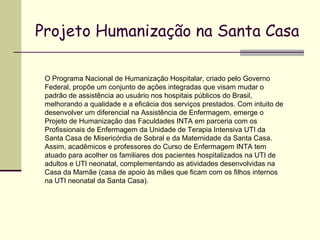 Projeto Humanização na Santa Casa
O Programa Nacional de Humanização Hospitalar, criado pelo Governo
Federal, propõe um conjunto de ações integradas que visam mudar o
padrão de assistência ao usuário nos hospitais públicos do Brasil,
melhorando a qualidade e a eficácia dos serviços prestados. Com intuito de
desenvolver um diferencial na Assistência de Enfermagem, emerge o
Projeto de Humanização das Faculdades INTA em parceria com os
Profissionais de Enfermagem da Unidade de Terapia Intensiva UTI da
Santa Casa de Misericórdia de Sobral e da Maternidade da Santa Casa.
Assim, acadêmicos e professores do Curso de Enfermagem INTA tem
atuado para acolher os familiares dos pacientes hospitalizados na UTI de
adultos e UTI neonatal, complementando as atividades desenvolvidas na
Casa da Mamãe (casa de apoio às mães que ficam com os filhos internos
na UTI neonatal da Santa Casa).
 
