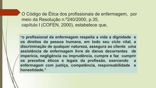 O Código de Ética dos profissionais de enfermagem, por
meio da Resolução n.º240/2000, p.35,
capítulo I (COFEN, 2000), estabelece que,
“o profissional da enfermagem respeita a vida a dignidade e
os direitos da pessoa humana, em todo seu ciclo vital, a
discriminação de qualquer natureza, assegura ao cliente uma
assistência de enfermagem livre de danos decorrentes de
imperícia, negligência ou imprudência, cumpre e faz cumprir
os preceitos éticos e legais da profissão, exercendo a
enfermagem com justiça, competência, responsabilidade e
honestidade.”
 