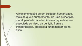 A implementação de um cuidado humanizado,
mais do que o cumprimento de uma prescrição
moral, pautada na obediência ao que deve ser,
associada ao risco da punição frente a
transgressões, necessita fundamentar-se na
ética.
 