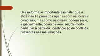 Dessa forma, é importante assinalar que a
ética não se preocupa apenas com as coisas
como são, mas como as coisas podem ser e,
especialmente, como devem ser, de modo
particular a partir da identificação de conflitos
presentes nessas relações.
 