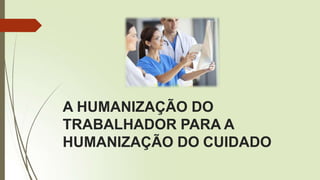 A HUMANIZAÇÃO DO
TRABALHADOR PARA A
HUMANIZAÇÃO DO CUIDADO
 