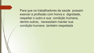 Para que os trabalhadores de saúde possam
exercer a profissão com honra e dignidade,
respeitar o outro e sua condição humana,
dentre outros, necessitam manter sua
condição humana também respeitada
 