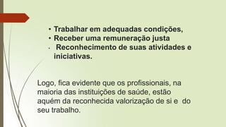 • Trabalhar em adequadas condições,
• Receber uma remuneração justa
• Reconhecimento de suas atividades e
iniciativas.
Logo, fica evidente que os profissionais, na
maioria das instituições de saúde, estão
aquém da reconhecida valorização de si e do
seu trabalho.
 