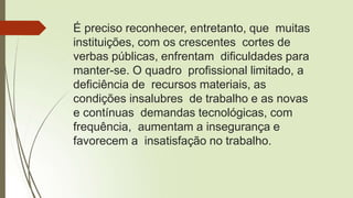 É preciso reconhecer, entretanto, que muitas
instituições, com os crescentes cortes de
verbas públicas, enfrentam dificuldades para
manter-se. O quadro profissional limitado, a
deficiência de recursos materiais, as
condições insalubres de trabalho e as novas
e contínuas demandas tecnológicas, com
frequência, aumentam a insegurança e
favorecem a insatisfação no trabalho.
 