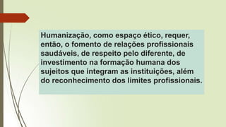 Humanização, como espaço ético, requer,
então, o fomento de relações profissionais
saudáveis, de respeito pelo diferente, de
investimento na formação humana dos
sujeitos que integram as instituições, além
do reconhecimento dos limites profissionais.
 