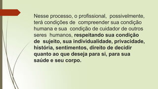 Nesse processo, o profissional, possivelmente,
terá condições de compreender sua condição
humana e sua condição de cuidador de outros
seres humanos, respeitando sua condição
de sujeito, sua individualidade, privacidade,
história, sentimentos, direito de decidir
quanto ao que deseja para si, para sua
saúde e seu corpo.
 