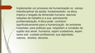 Implementar um processo de humanização no campo
interdisciplinar da saúde, fundamentado na ética,
implica o resgate da dimensão humana das/nas
relações de trabalho e a sua permanente
problematização. A ética pode contribuir
significativamente para a humanização do ambiente
hospitalar, para práticas que respeitem a condição de
sujeito dos seres humanos, sejam cuidadores, sejam
seres sob cuidado profissional, sua dignidade,
valores, direitos, deveres.
 
