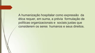 A humanização hospitalar como expressão da
ética requer, em suma, a prévia formulação de
políticas organizacionais e sociais justas que
considerem os seres humanos e seus direitos.
 